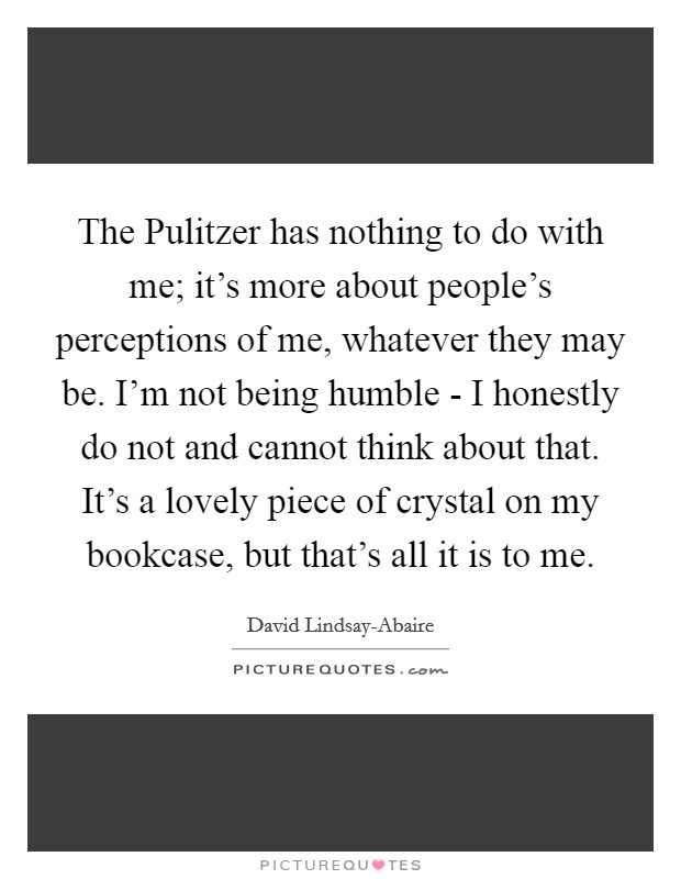 The Pulitzer has nothing to do with me; it's more about people's perceptions of me, whatever they may be. I'm not being humble - I honestly do not and cannot think about that. It's a lovely piece of crystal on my bookcase, but that's all it is to me Picture Quote #1