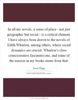 In all my novels, a sense of place - not just geographic but social - is a critical element. I have always been drawn to the novels of Edith Wharton, among others, where social dynamics are crucial. Wharton’s class consciousness fascinates me, and some of the tension in my books stems from that Picture Quote #1