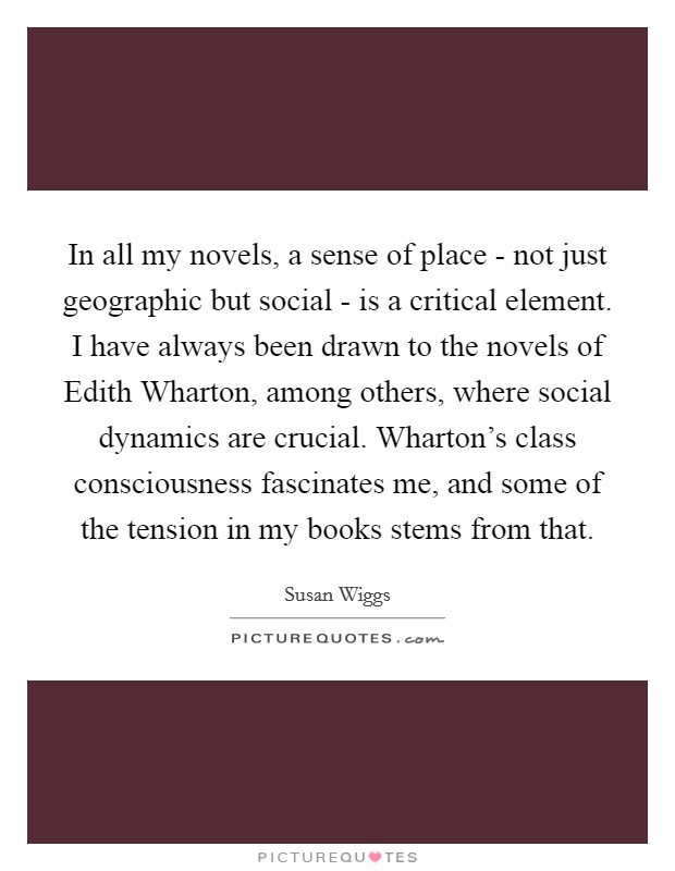 In all my novels, a sense of place - not just geographic but social - is a critical element. I have always been drawn to the novels of Edith Wharton, among others, where social dynamics are crucial. Wharton's class consciousness fascinates me, and some of the tension in my books stems from that Picture Quote #1