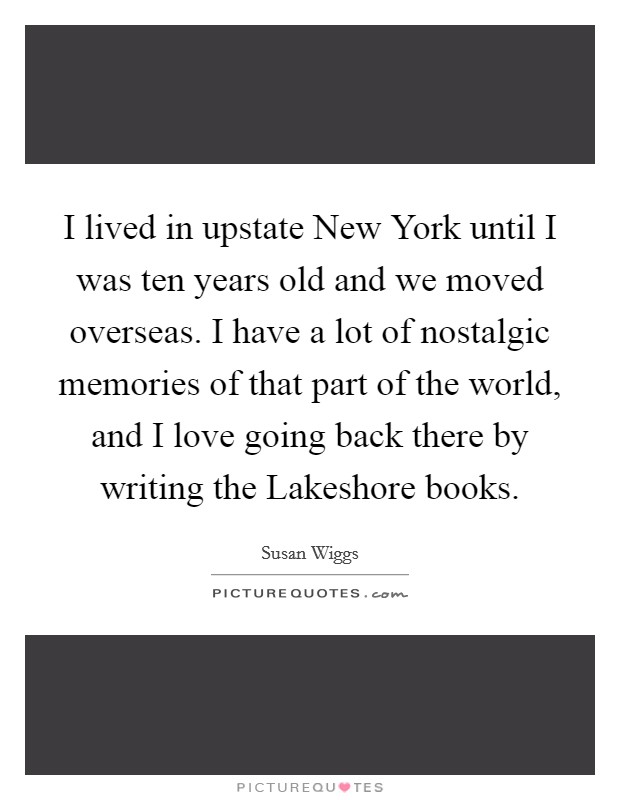 I lived in upstate New York until I was ten years old and we moved overseas. I have a lot of nostalgic memories of that part of the world, and I love going back there by writing the Lakeshore books Picture Quote #1