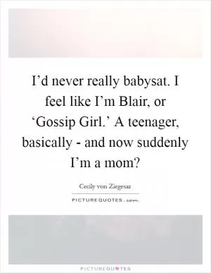 I’d never really babysat. I feel like I’m Blair, or ‘Gossip Girl.’ A teenager, basically - and now suddenly I’m a mom? Picture Quote #1