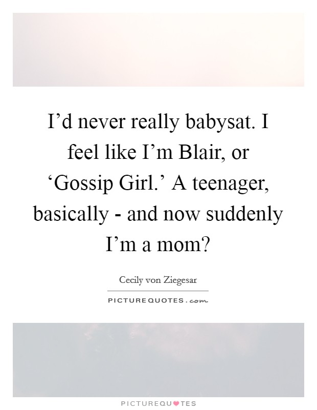 I'd never really babysat. I feel like I'm Blair, or ‘Gossip Girl.' A teenager, basically - and now suddenly I'm a mom? Picture Quote #1