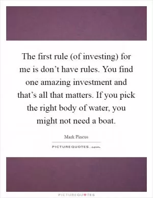 The first rule (of investing) for me is don’t have rules. You find one amazing investment and that’s all that matters. If you pick the right body of water, you might not need a boat Picture Quote #1