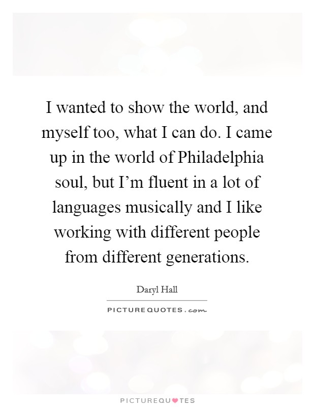 I wanted to show the world, and myself too, what I can do. I came up in the world of Philadelphia soul, but I'm fluent in a lot of languages musically and I like working with different people from different generations Picture Quote #1