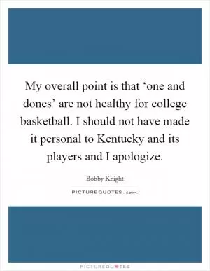 My overall point is that ‘one and dones’ are not healthy for college basketball. I should not have made it personal to Kentucky and its players and I apologize Picture Quote #1