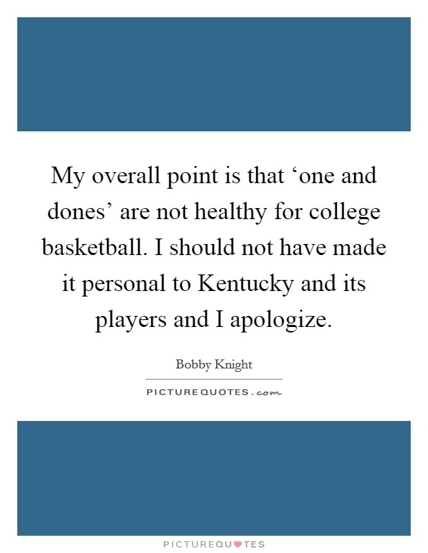 My overall point is that ‘one and dones' are not healthy for college basketball. I should not have made it personal to Kentucky and its players and I apologize Picture Quote #1