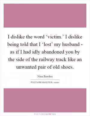 I dislike the word ‘victim.’ I dislike being told that I ‘lost’ my husband - as if I had idly abandoned you by the side of the railway track like an unwanted pair of old shoes Picture Quote #1