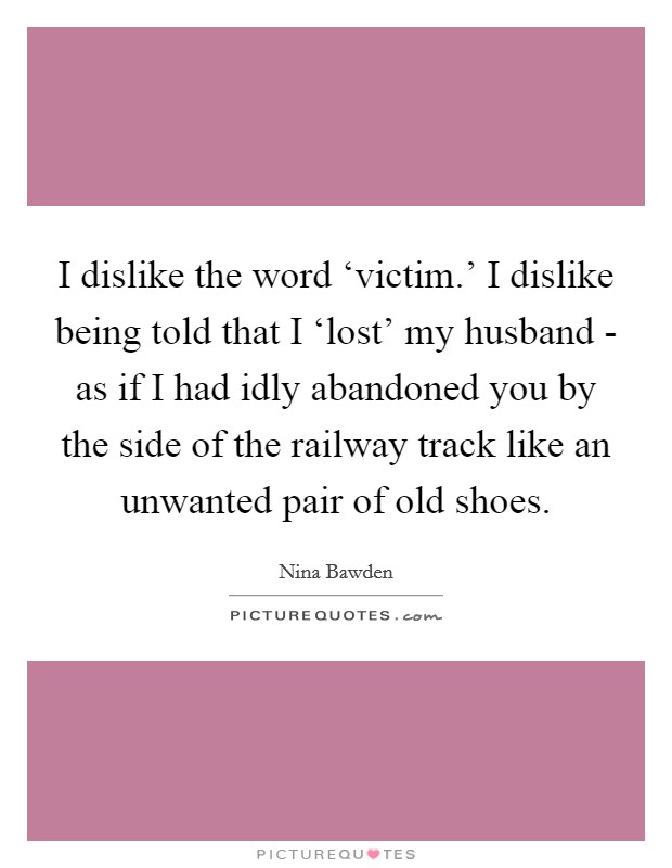 I dislike the word ‘victim.' I dislike being told that I ‘lost' my husband - as if I had idly abandoned you by the side of the railway track like an unwanted pair of old shoes Picture Quote #1