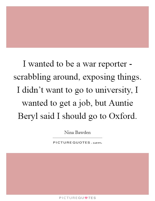 I wanted to be a war reporter - scrabbling around, exposing things. I didn't want to go to university, I wanted to get a job, but Auntie Beryl said I should go to Oxford Picture Quote #1