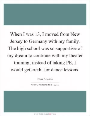 When I was 13, I moved from New Jersey to Germany with my family. The high school was so supportive of my dream to continue with my theater training; instead of taking PE, I would get credit for dance lessons Picture Quote #1