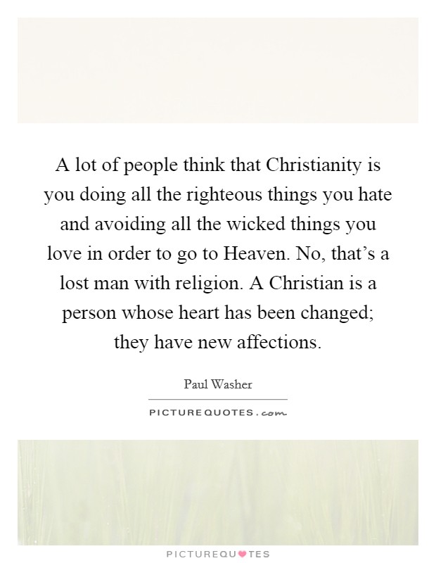 A lot of people think that Christianity is you doing all the righteous things you hate and avoiding all the wicked things you love in order to go to Heaven. No, that's a lost man with religion. A Christian is a person whose heart has been changed; they have new affections Picture Quote #1