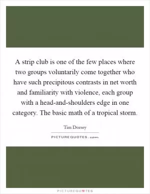 A strip club is one of the few places where two groups voluntarily come together who have such precipitous contrasts in net worth and familiarity with violence, each group with a head-and-shoulders edge in one category. The basic math of a tropical storm Picture Quote #1