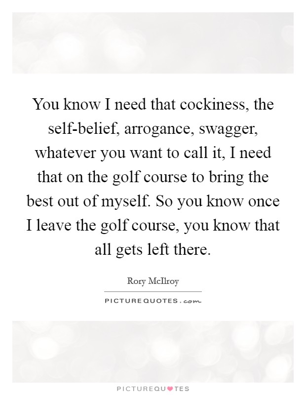 You know I need that cockiness, the self-belief, arrogance, swagger, whatever you want to call it, I need that on the golf course to bring the best out of myself. So you know once I leave the golf course, you know that all gets left there Picture Quote #1