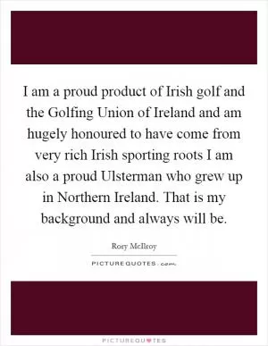 I am a proud product of Irish golf and the Golfing Union of Ireland and am hugely honoured to have come from very rich Irish sporting roots I am also a proud Ulsterman who grew up in Northern Ireland. That is my background and always will be Picture Quote #1