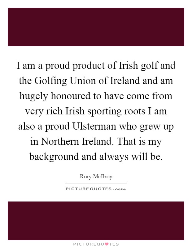 I am a proud product of Irish golf and the Golfing Union of Ireland and am hugely honoured to have come from very rich Irish sporting roots I am also a proud Ulsterman who grew up in Northern Ireland. That is my background and always will be Picture Quote #1