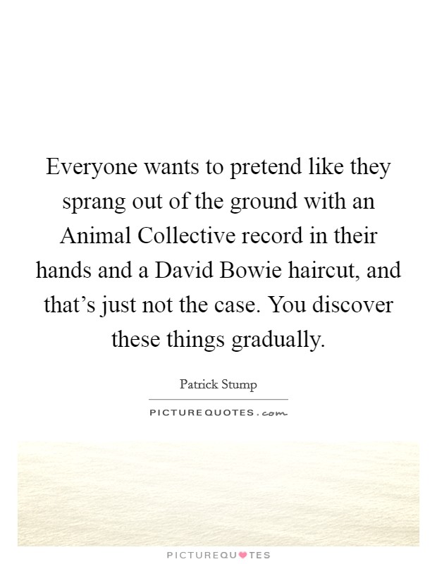 Everyone wants to pretend like they sprang out of the ground with an Animal Collective record in their hands and a David Bowie haircut, and that's just not the case. You discover these things gradually Picture Quote #1