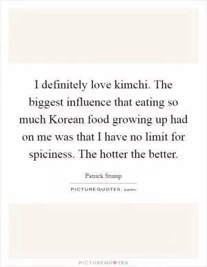 I definitely love kimchi. The biggest influence that eating so much Korean food growing up had on me was that I have no limit for spiciness. The hotter the better Picture Quote #1