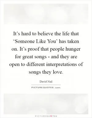 It’s hard to believe the life that ‘Someone Like You’ has taken on. It’s proof that people hunger for great songs - and they are open to different interpretations of songs they love Picture Quote #1
