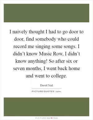 I naively thought I had to go door to door, find somebody who could record me singing some songs. I didn’t know Music Row, I didn’t know anything! So after six or seven months, I went back home and went to college Picture Quote #1