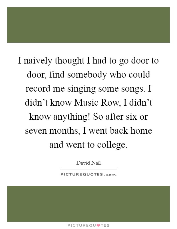 I naively thought I had to go door to door, find somebody who could record me singing some songs. I didn't know Music Row, I didn't know anything! So after six or seven months, I went back home and went to college Picture Quote #1