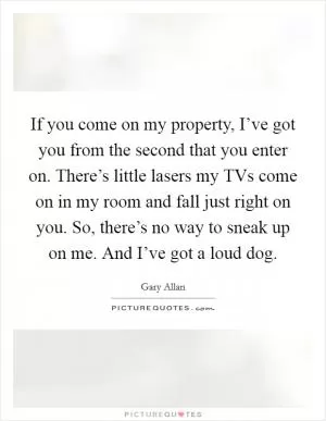 If you come on my property, I’ve got you from the second that you enter on. There’s little lasers my TVs come on in my room and fall just right on you. So, there’s no way to sneak up on me. And I’ve got a loud dog Picture Quote #1
