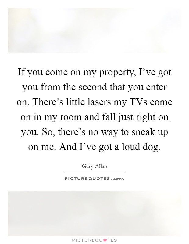 If you come on my property, I've got you from the second that you enter on. There's little lasers my TVs come on in my room and fall just right on you. So, there's no way to sneak up on me. And I've got a loud dog Picture Quote #1