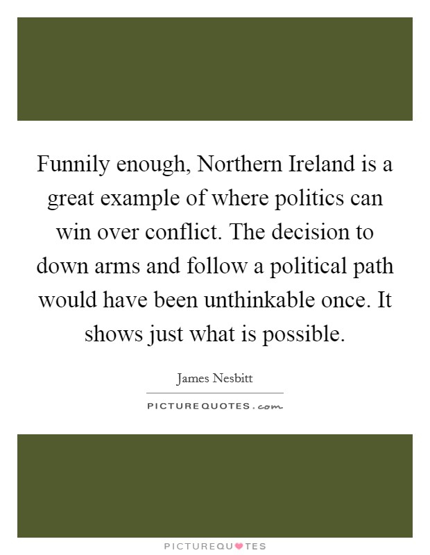 Funnily enough, Northern Ireland is a great example of where politics can win over conflict. The decision to down arms and follow a political path would have been unthinkable once. It shows just what is possible Picture Quote #1
