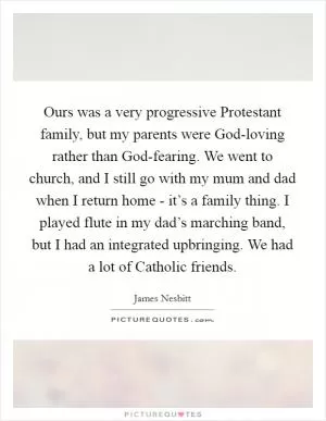 Ours was a very progressive Protestant family, but my parents were God-loving rather than God-fearing. We went to church, and I still go with my mum and dad when I return home - it’s a family thing. I played flute in my dad’s marching band, but I had an integrated upbringing. We had a lot of Catholic friends Picture Quote #1