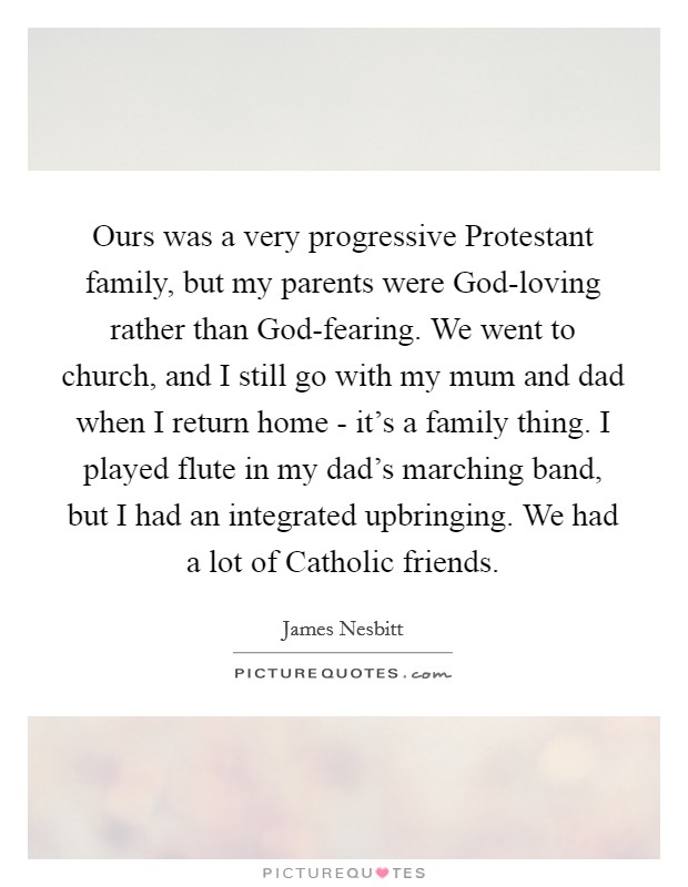 Ours was a very progressive Protestant family, but my parents were God-loving rather than God-fearing. We went to church, and I still go with my mum and dad when I return home - it’s a family thing. I played flute in my dad’s marching band, but I had an integrated upbringing. We had a lot of Catholic friends Picture Quote #1