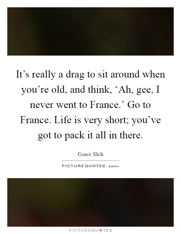 It's really a drag to sit around when you're old, and think, ‘Ah, gee, I never went to France.' Go to France. Life is very short; you've got to pack it all in there Picture Quote #1