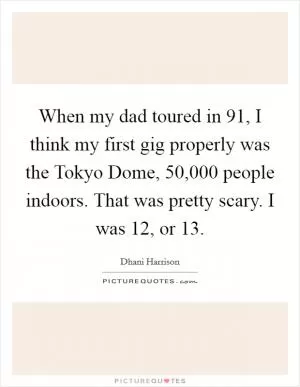 When my dad toured in  91, I think my first gig properly was the Tokyo Dome, 50,000 people indoors. That was pretty scary. I was 12, or 13 Picture Quote #1