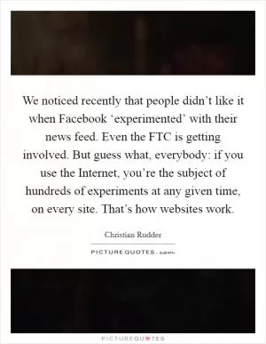 We noticed recently that people didn’t like it when Facebook ‘experimented’ with their news feed. Even the FTC is getting involved. But guess what, everybody: if you use the Internet, you’re the subject of hundreds of experiments at any given time, on every site. That’s how websites work Picture Quote #1
