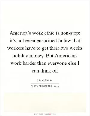 America’s work ethic is non-stop; it’s not even enshrined in law that workers have to get their two weeks holiday money. But Americans work harder than everyone else I can think of Picture Quote #1