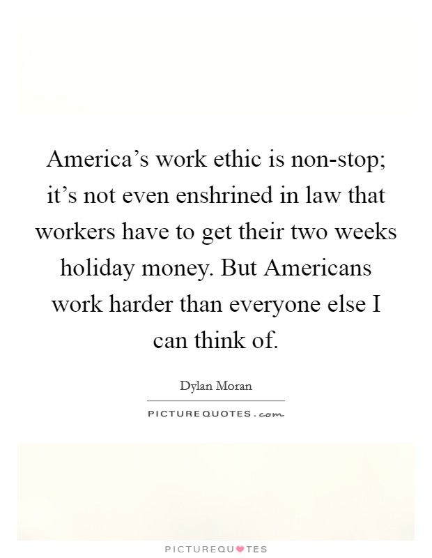 America's work ethic is non-stop; it's not even enshrined in law that workers have to get their two weeks holiday money. But Americans work harder than everyone else I can think of Picture Quote #1
