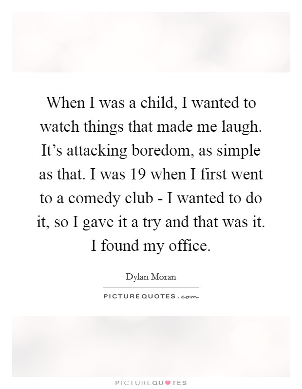 When I was a child, I wanted to watch things that made me laugh. It's attacking boredom, as simple as that. I was 19 when I first went to a comedy club - I wanted to do it, so I gave it a try and that was it. I found my office Picture Quote #1
