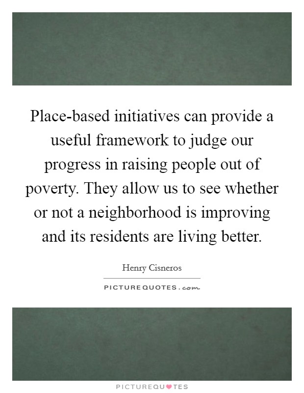 Place-based initiatives can provide a useful framework to judge our progress in raising people out of poverty. They allow us to see whether or not a neighborhood is improving and its residents are living better Picture Quote #1