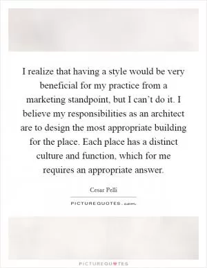 I realize that having a style would be very beneficial for my practice from a marketing standpoint, but I can’t do it. I believe my responsibilities as an architect are to design the most appropriate building for the place. Each place has a distinct culture and function, which for me requires an appropriate answer Picture Quote #1