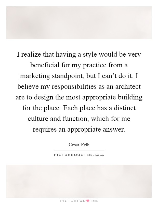 I realize that having a style would be very beneficial for my practice from a marketing standpoint, but I can't do it. I believe my responsibilities as an architect are to design the most appropriate building for the place. Each place has a distinct culture and function, which for me requires an appropriate answer Picture Quote #1