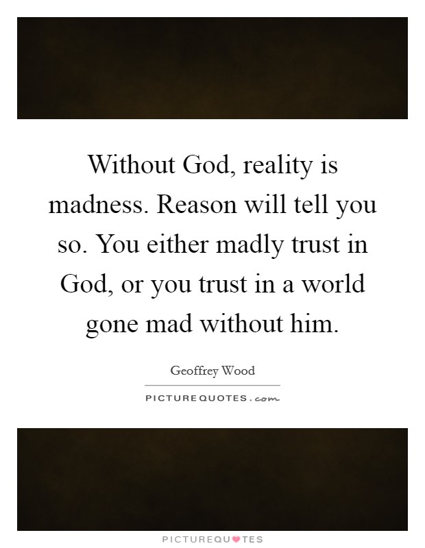 Without God, reality is madness. Reason will tell you so. You either madly trust in God, or you trust in a world gone mad without him Picture Quote #1