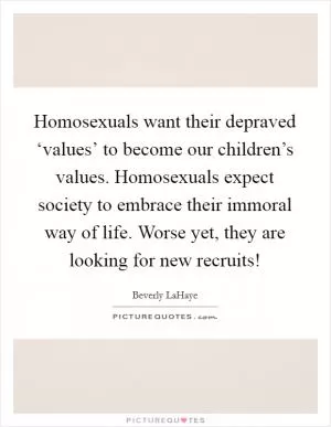Homosexuals want their depraved ‘values’ to become our children’s values. Homosexuals expect society to embrace their immoral way of life. Worse yet, they are looking for new recruits! Picture Quote #1