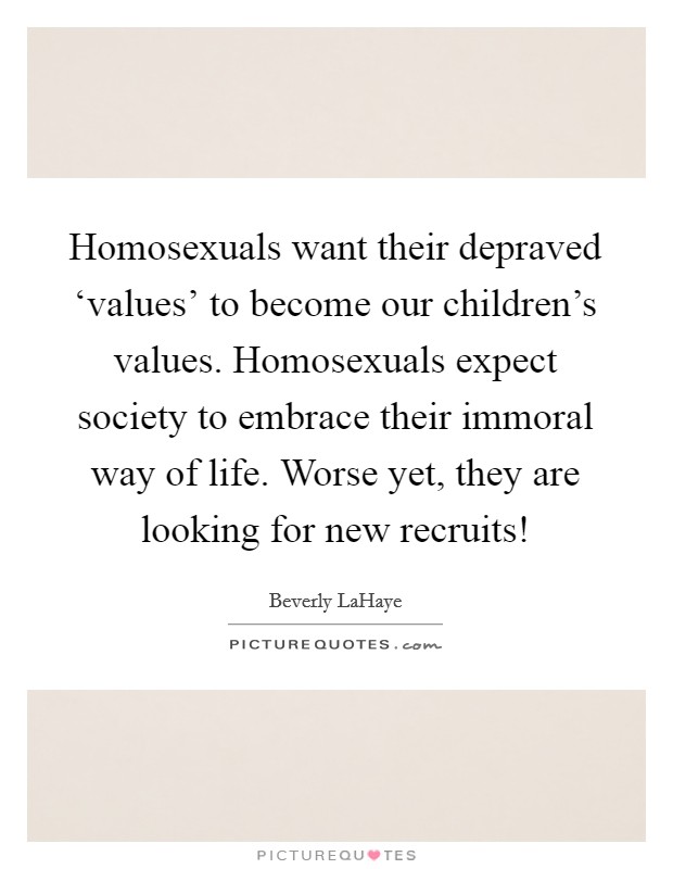 Homosexuals want their depraved ‘values' to become our children's values. Homosexuals expect society to embrace their immoral way of life. Worse yet, they are looking for new recruits! Picture Quote #1