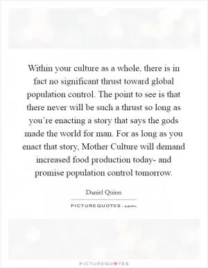 Within your culture as a whole, there is in fact no significant thrust toward global population control. The point to see is that there never will be such a thrust so long as you’re enacting a story that says the gods made the world for man. For as long as you enact that story, Mother Culture will demand increased food production today- and promise population control tomorrow Picture Quote #1