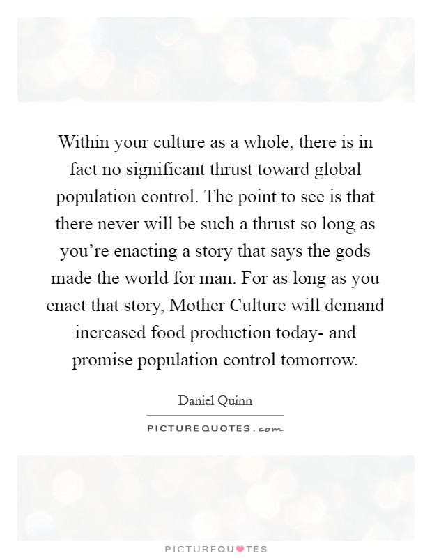 Within your culture as a whole, there is in fact no significant thrust toward global population control. The point to see is that there never will be such a thrust so long as you're enacting a story that says the gods made the world for man. For as long as you enact that story, Mother Culture will demand increased food production today- and promise population control tomorrow Picture Quote #1