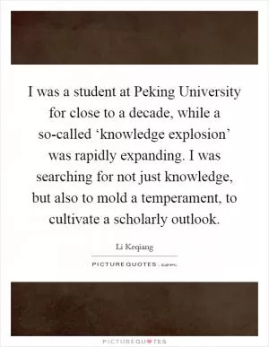 I was a student at Peking University for close to a decade, while a so-called ‘knowledge explosion’ was rapidly expanding. I was searching for not just knowledge, but also to mold a temperament, to cultivate a scholarly outlook Picture Quote #1