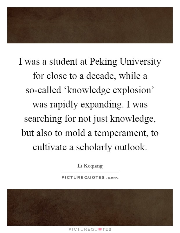 I was a student at Peking University for close to a decade, while a so-called ‘knowledge explosion' was rapidly expanding. I was searching for not just knowledge, but also to mold a temperament, to cultivate a scholarly outlook Picture Quote #1