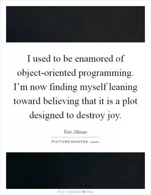 I used to be enamored of object-oriented programming. I’m now finding myself leaning toward believing that it is a plot designed to destroy joy Picture Quote #1