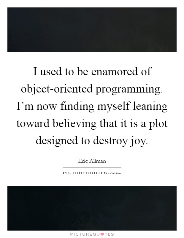 I used to be enamored of object-oriented programming. I'm now finding myself leaning toward believing that it is a plot designed to destroy joy Picture Quote #1