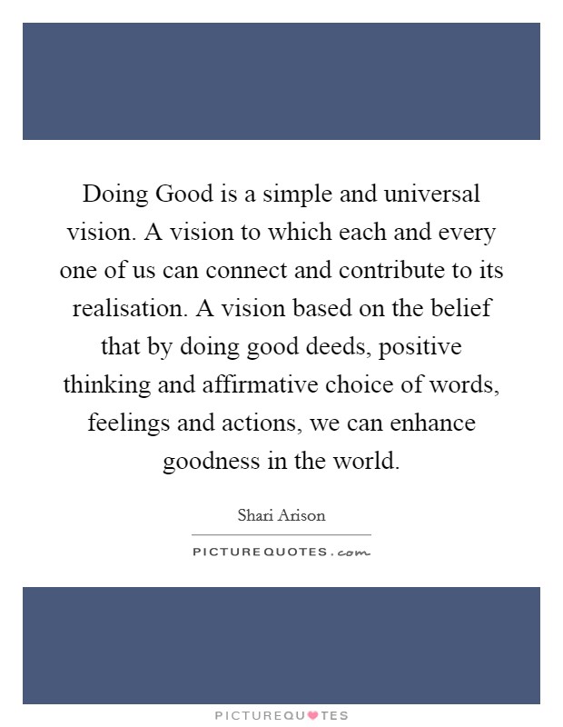 Doing Good is a simple and universal vision. A vision to which each and every one of us can connect and contribute to its realisation. A vision based on the belief that by doing good deeds, positive thinking and affirmative choice of words, feelings and actions, we can enhance goodness in the world Picture Quote #1