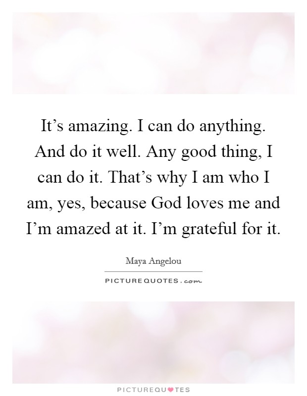 It's amazing. I can do anything. And do it well. Any good thing, I can do it. That's why I am who I am, yes, because God loves me and I'm amazed at it. I'm grateful for it Picture Quote #1