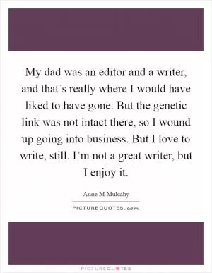 My dad was an editor and a writer, and that’s really where I would have liked to have gone. But the genetic link was not intact there, so I wound up going into business. But I love to write, still. I’m not a great writer, but I enjoy it Picture Quote #1